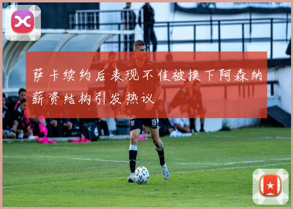 萨卡续约后表现不佳被换下阿森纳薪资结构引发热议