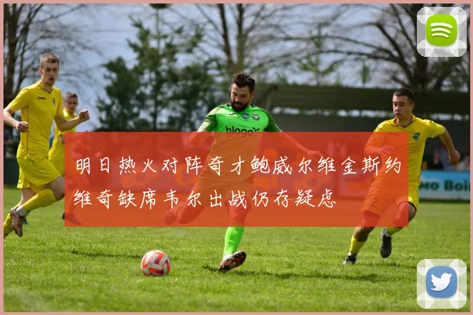 明日热火对阵奇才鲍威尔维金斯约维奇缺席韦尔出战仍存疑虑