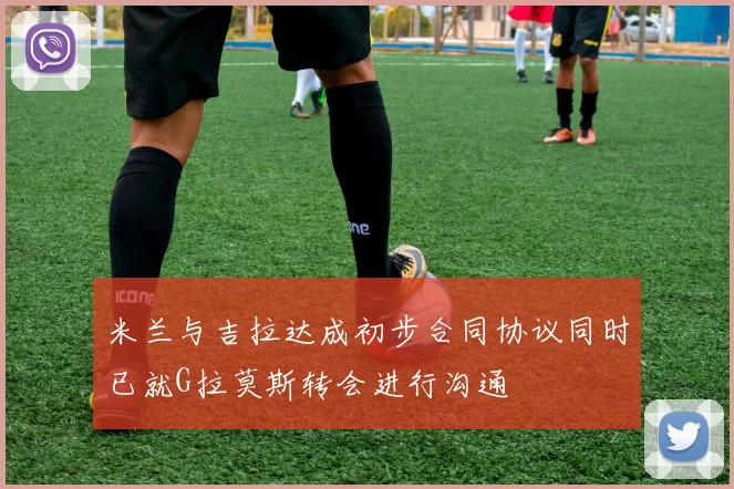 米兰与吉拉达成初步合同协议同时已就G拉莫斯转会进行沟通