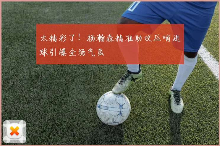 太精彩了！杨瀚森精准助攻压哨进球引爆全场气氛