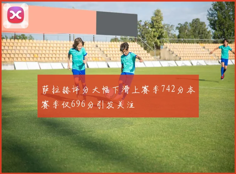 萨拉赫评分大幅下滑上赛季742分本赛季仅696分引发关注