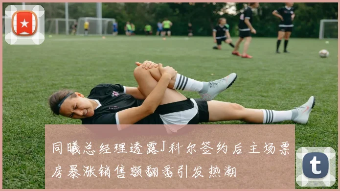 同曦总经理透露J科尔签约后主场票房暴涨销售额翻番引发热潮